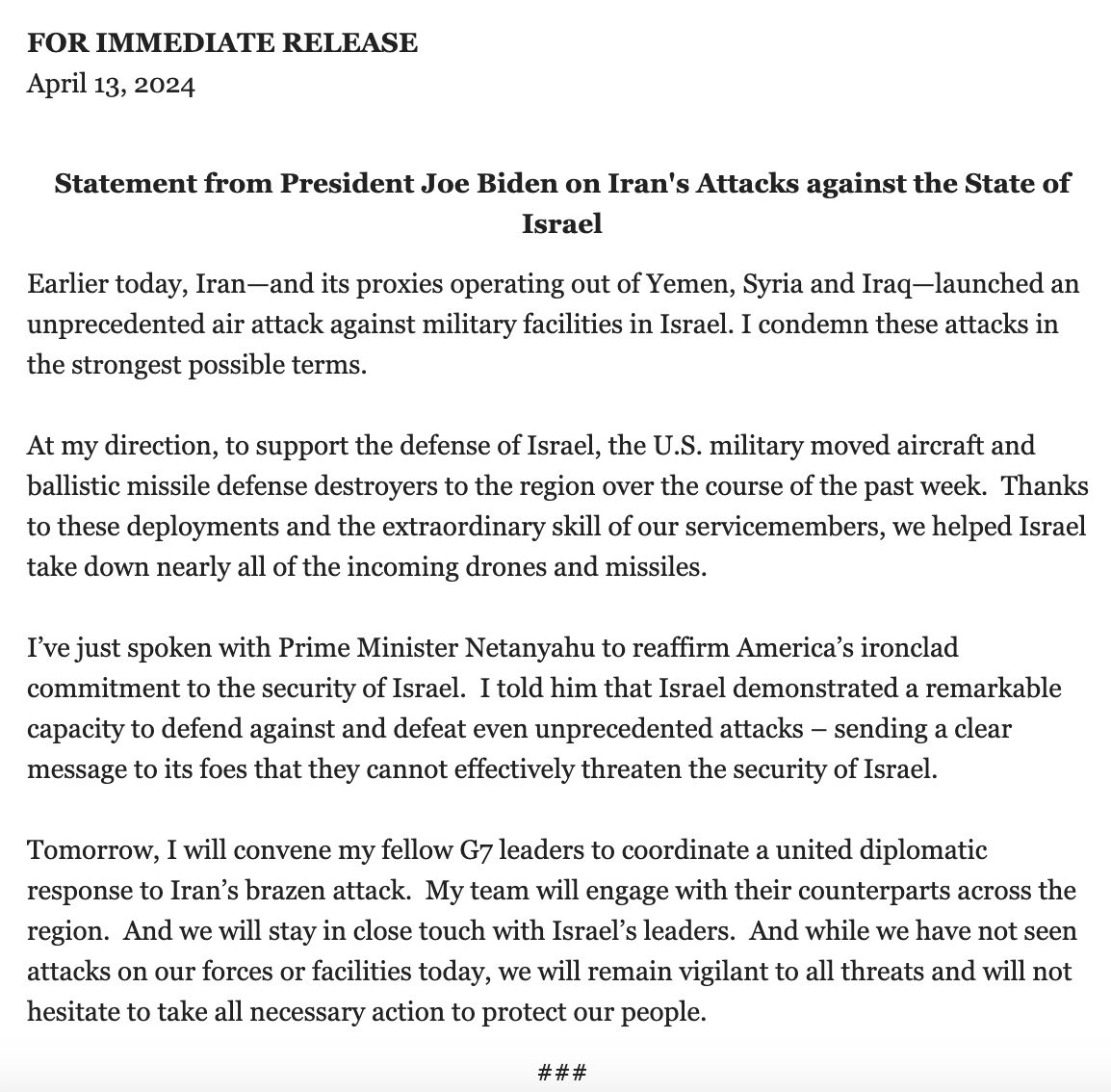 The White House has released a statement from President Biden condemning Iran's attack on Israel.  Biden: Tomorrow, I will convene my fellow G7 leaders to coordinate a united diplomatic response to Iran's brazen attack