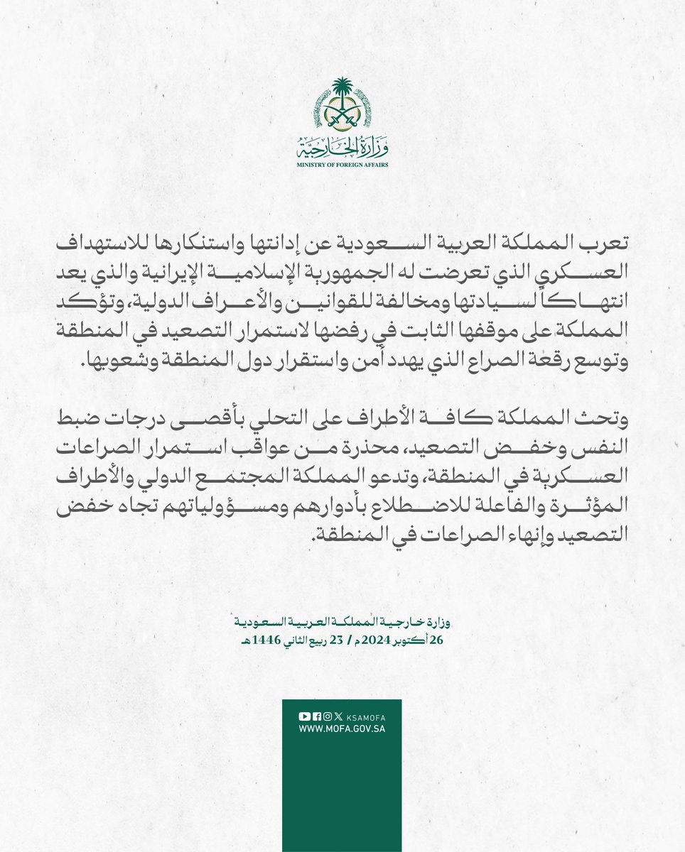 Statement The Kingdom of Saudi Arabia expresses its condemnation and denunciation of the military targeting of the Islamic Republic of Iran, which constitutes a violation of its sovereignty and a contravention of international laws and norms. The Kingdom affirms its firm position in rejecting the continued escalation in the region and the expansion of the scope of the conflict that