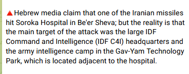 Iranian state media Mehr: Hebrew media claim that one of the Iranian missiles hit Soroka Hospital in Be'er Sheva; but the reality is that the main target of the attack was the large IDF Command and Intelligence (IDF C4I) headquarters and the army intelligence camp in the Gav-Yam Technology Park, which is located adjacent to the hospital.