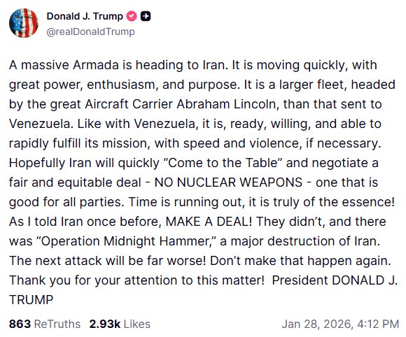 Trump on TruthSocial: A massive fleet is heading to Iran. It's moving very fast, very strong, very enthusiastic, and with a clear objective. It's a much larger fleet, led by the supercarrier USS Abraham Lincoln, than the one sent to Venezuela. And, as with Venezuela, it's ready, willing, and able to get on with its mission quickly and, if necessary, very forcefully. Hopefully, Iran will quickly come to the negotiating table and make a fair and just deal, without nuclear weapons, a deal that's good for all parties. Time is running out, and it's really critical. As I said to Iran before: Make a deal. They didn't, so there was Operation Midnight Hammer, which caused great destruction in Iran. The next attack will be much worse. Don't let that happen again