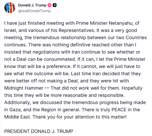 Trump: I have just finished meeting with Prime Minister Netanyahu, of Israel, and various of his Representatives.  It was a very good meeting, the tremendous relationship between our two Countries continues. There was nothing definitive reached other than I insisted that negotiations with Iran continue to see whether or not a Deal can be consummated. If it can, I let the Prime Minister know that will be a preference. If it cannot, we will just have to see what the outcome will be. Last time Iran decided that they were better off not making a Deal, and they were hit with Midnight Hammer — That did not work well for them.  Hopefully this time they will be more reasonable and responsible. Additionally, we discussed the tremendous progress being made in Gaza, and the Region in general