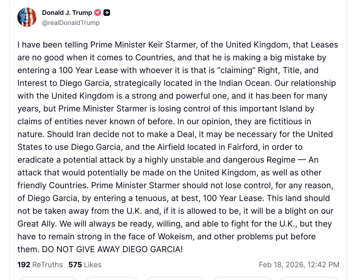 Trump: If Iran decides not to reach an agreement, the United States could be forced to use Diego Garcia and the airfield located in Fairford to deter a potential attack by a highly unstable and dangerous regime. An attack that could be directed against the United Kingdom, as well as other friendly nations. Prime Minister Starmer should not relinquish control of Diego Garcia under any circumstances by signing a precarious lease, at best, for 100 years. This land must not be taken from the United Kingdom, and if allowed, it will be a plague upon our great ally. We will always be ready, willing, and able to fight for the United Kingdom, but they must stand firm against wokeism and other problems that may arise. DO NOT SURRENDER DIEGO GARCÍA.