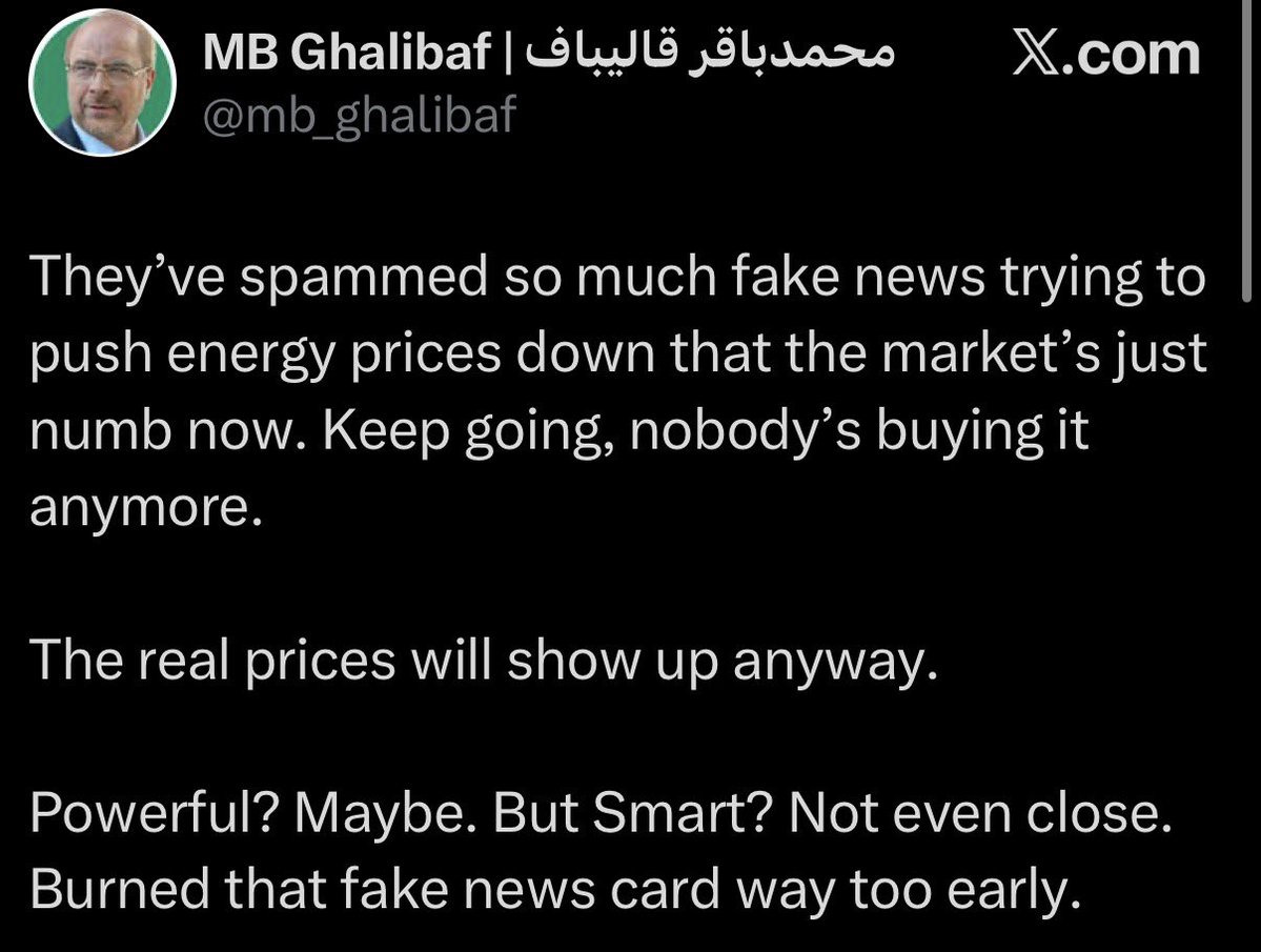 Iran’s Parliament Speaker Ghalibaf: They’ve spammed so much fake news trying to push energy prices down that the market’s just numb now. Keep going, nobody’s buying it anymore. The real prices will show up anyway. Powerful Maybe. But Smart Not even close. Burned that fake news card way too early
