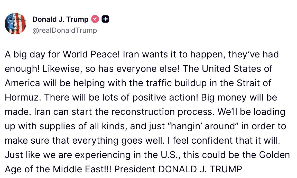 U.S. President Donald J. Trump calls Wednesday a “big day for World Peace!”, following tonight’s announced two-week ceasefire agreement with Iran. Trump states that the United States will assist with the buildup of ships in the Strait of Hormuz and that reconstruction can begin in Iran. The President adds that, “We'll be loading up with supplies of all kinds, and just ‘hangin' around’ in order to make sure that everything goes well. I feel confident that it will. Just like we are experiencing in the U.S., this could be the Golden Age of the Middle East!!!”