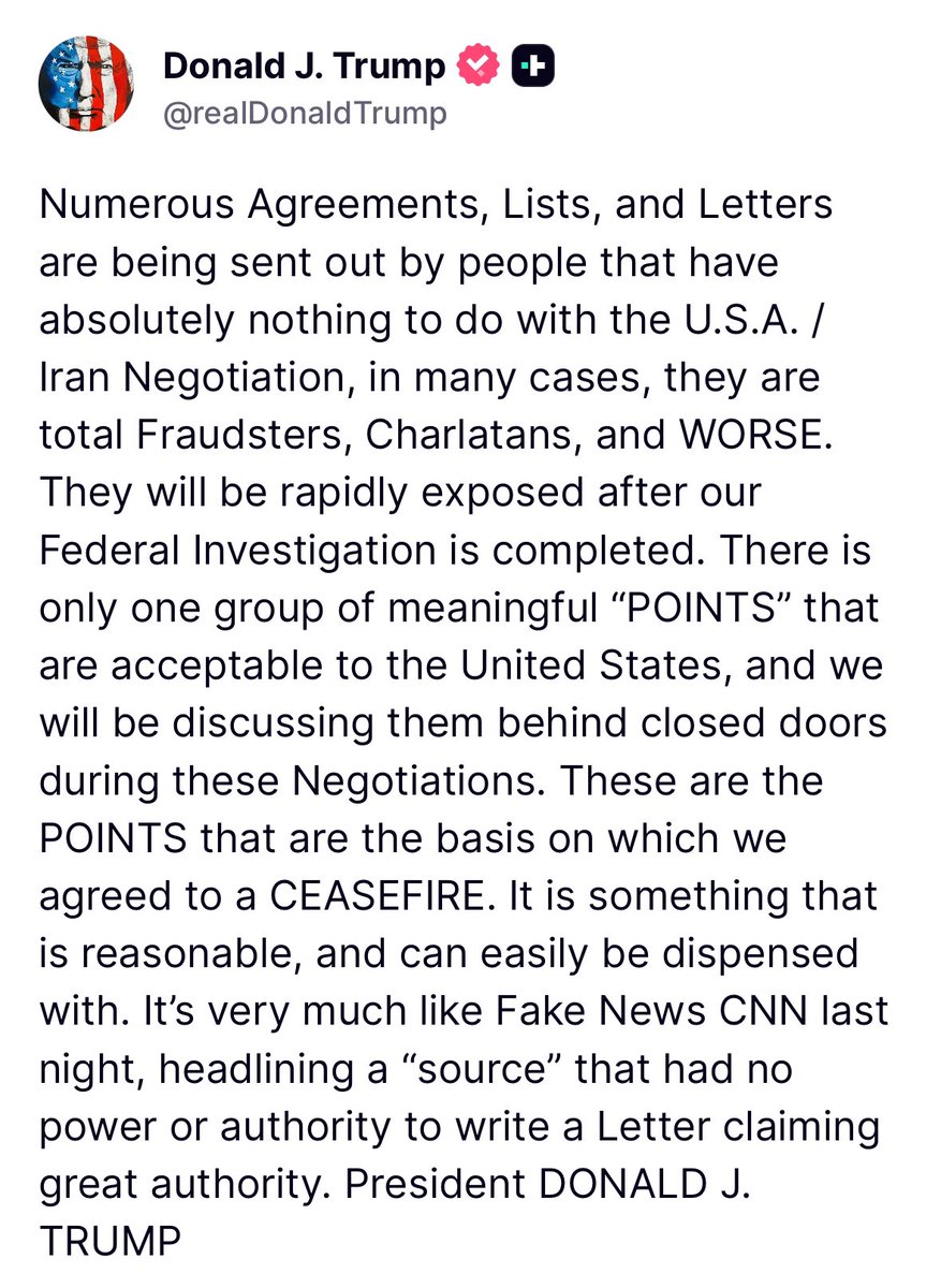 Trump: Numerous Agreements, Lists, and Letters are being sent out by people that have absolutely nothing to do with the U.S.A. / Iran Negotiation, in many cases, they are total Fraudsters, Charlatans, and WORSE.  They will be rapidly exposed after our Federal Investigation is completed. There is only one group of meaningful “POINTS” that are acceptable to the United States, and we will be discussing them behind closed doors during these Negotiations. These are the POINTS that are the basis on which we agreed to a CEASEFIRE. It is something that is reasonable, and can easily be dispensed with. It’s very much like Fake News CNN last night, headlining a “source” that had no power or authority to write a Letter claiming great authority.