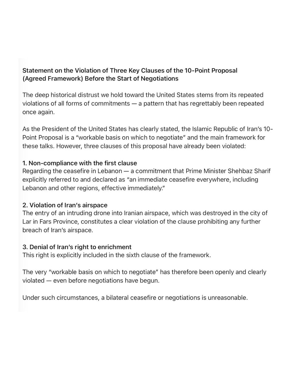 New statement from the Speaker of Iran’s Parliament: Statement on the Violation of Three Key Clauses of the 10-Point Proposal (Agreed Framework) Before the Start of Negotiations. The deep historical distrust we hold toward the United States stems from its repeated violations of all forms of commitments — a pattern that has regrettably been repeated once again.
As the President of the United States has clearly stated, the Islamic Republic of Iran's 10-Point Proposal is a workable basis on which to negotiate and the main framework for these talks. However, three clauses of this proposal have already been violated:
1. Non-compliance with the first clause. Regarding the ceasefire in Lebanon- a commitment that Prime Minister Shehbaz Sharif explicitly referred to and declared as an immediate ceasefire everywhere, including Lebanon and other regions, effective immediately.. 2. Violation of Iran's airspace.The entry of an intruding drone into Iranian airspace, which was destroyed in the city of Lar in Fars Province, constitutes a clear violation of the clause prohibiting any further breach of Iran's airspace. 3. Denial of Iran's right to enrichment