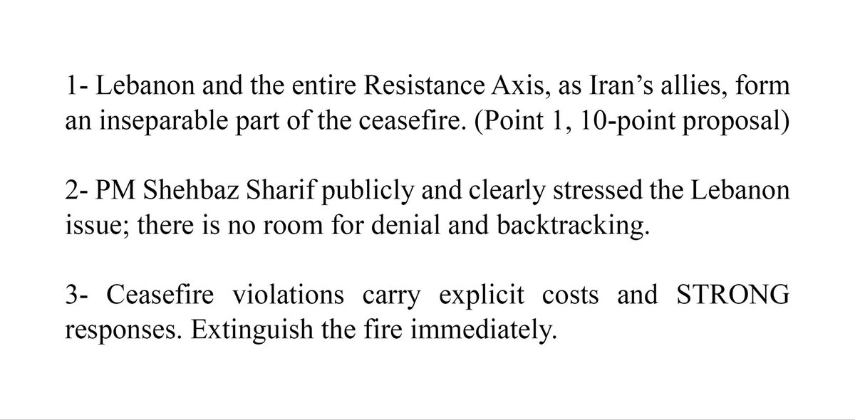 Serokê Parlamentoya Komara Îslamî ya Îranê: 1- Lubnan û hemû Mîhwera Berxwedanê, wekî hevalbendên Îranê, beşek ji neqetandî ya agirbestê pêk tînin. (Xala 1, pêşniyara 10 xalî). 2- Serokwezîr Şehbaz Şerîf bi eşkereyî û bi zelalî li ser meseleya Lubnanê tekez kir; cîh ji bo înkar û paşvekişandinê tune. 3- Binpêkirinên agirbestê berdêlên eşkere û bersivên BI HÊZ hildigirin. Agir tavilê vemirînin.