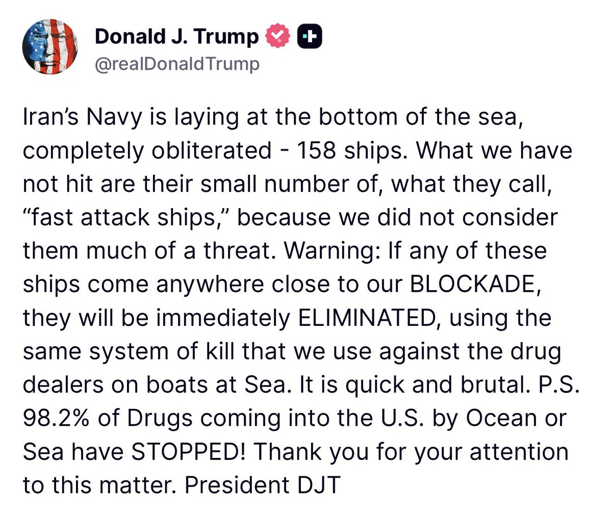 TRUMP: La Armada de Irán yace en el fondo del mar, completamente aniquilada: 158 barcos. Lo que no hemos atacado es su pequeño número de, lo que ellos llaman, buques de ataque rápido, porque no los considerábamos una gran amenaza. Advertencia: Si alguno de estos barcos se acerca a nuestro BLOQUEO, será ELIMINADO inmediatamente, utilizando el mismo sistema de eliminación que usamos contra los narcotraficantes en barcos en el mar. Es rápido y brutal. PD: El 98.2% de las drogas que ingresan a EE. UU. por océano o mar han sido DETENIDAS.