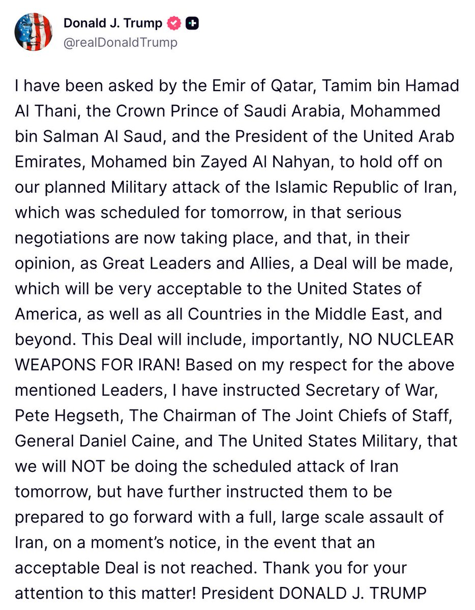 Trump: “I have been asked by the Emir of Qatar, Tamim bin Hamad Al Thani, the Crown Prince of Saudi Arabia, Mohammed bin Salman Al Saud, and the President of the United Arab Emirates, Mohamed bin Zayed Al Nahyan, to hold off on our planned Military attack of the Islamic Republic of Iran, which was scheduled for tomorrow, in that serious negotiations are now taking place, and that, in their opinion, as Great Leaders and Allies, a Deal will be made, which will be very acceptable to the United States of America, as well as all Countries in the Middle East, and beyond. This Deal will include, importantly, NO NUCLEAR WEAPONS FOR IRAN. Based on my respect for the above mentioned Leaders, I have instructed Secretary of War, Pete Hegseth, The Chairman of The Joint Chiefs of Staff, General Daniel Caine, and The United States Military, that we will NOT be doing the scheduled attack of Iran tomorrow, but have further instructed them to be prepared to go forward with a full, large scale assault of Iran, on a moment’s notice, in the event that an acceptable Deal is not reached. Thank you for your attention to this matter.”