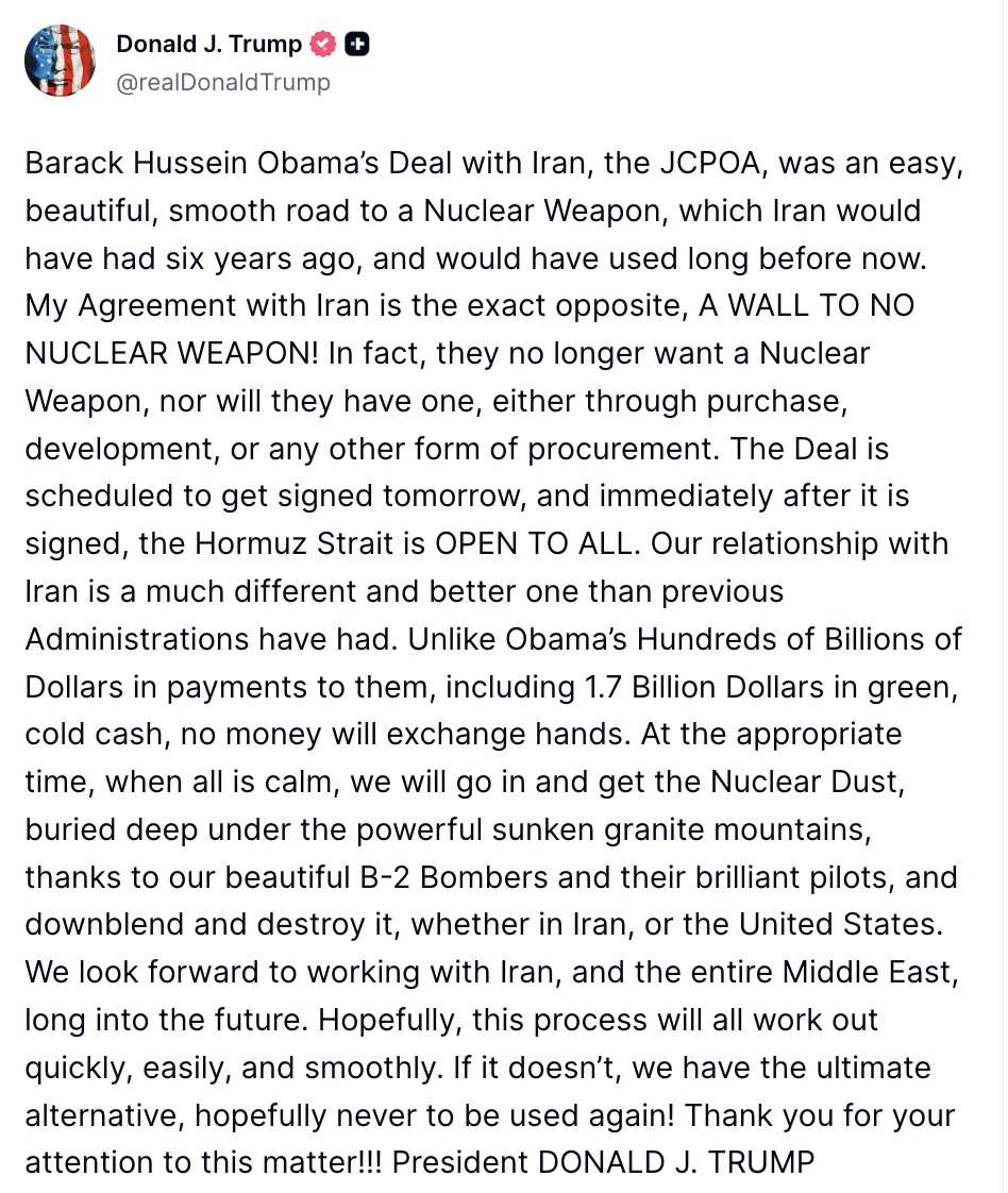 Trump: My Agreement with Iran is the exact opposite, A WALL TO NO NUCLEAR WEAPON. In fact, they no longer want a Nuclear Weapon, nor will they have one, either through purchase, development, or any other form of procurement. The Deal is scheduled to get signed tomorrow, and immediately after it is signed, the Hormuz Strait is OPEN TO ALL. Our relationship with Iran is a much different and better one than previous Administrations have had. Unlike Obama's Hundreds of Billions of Dollars in payments to them, including 1.7 Billion Dollars in green, cold cash, no money will exchange hands. At the appropriate time, when all is calm, we will go in and get the Nuclear Dust, buried deep under the powerful sunken granite mountains, thanks to our beautiful B-2 Bombers and their brilliant pilots, and downblend and destroy it, whether in Iran, or the United States. We look forward to working with Iran, and the entire Middle East, long into the future. Hopefully, this process will all work out quickly, easily, and smoothly. If it doesn't, we have the ultimate alternative, hopefully never to be used again. Thank you for your attention to this matter