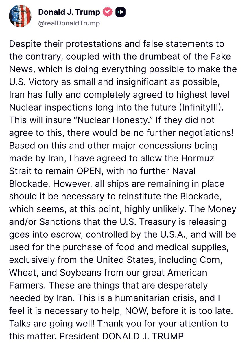 U.S. President Donald J. Trump announced in a post this morning on TruthSocial that he will allow the Strait of Hormuz to remain open, with no further naval blockade, but that the ships will remain in place “should it be necessary to reinstitute the Blockade, which seems, at this point, highly unlikely.” The President adds that money and sanctions on Iran being released by the U.S. Treasury, estimated to initially be around $12 billion, will be “used for the purchase of food and medical supplies, exclusively from the United States, including Corn, Wheat, and Soybeans from our great American Farmers.”