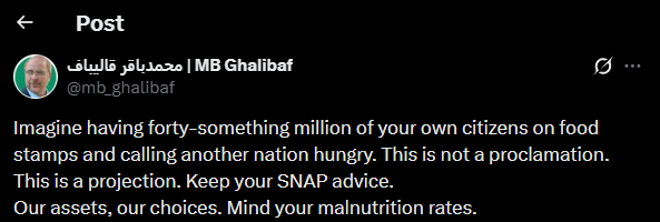 Iran's Ghalibaf: Imagine having forty-something million of your own citizens on food stamps and calling another nation hungry. This is not a proclamation. This is a projection. Keep your SNAP advice. Our assets, our choices. Mind your malnutrition rates