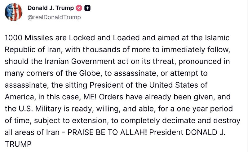 Trump : Mille missiles sont chargés et pointés vers la République islamique d'Iran, et des milliers d'autres suivront immédiatement, si le gouvernement iranien met à exécution sa menace, proférée aux quatre coins du monde, d'assassiner, ou de tenter d'assassiner, le président en exercice des États-Unis d'Amérique, en l'occurrence moi. Les ordres ont déjà été donnés, et l'armée américaine est prête, disposée et capable, pour une période d'un an, renouvelable, de raser et de détruire complètement l'Iran.