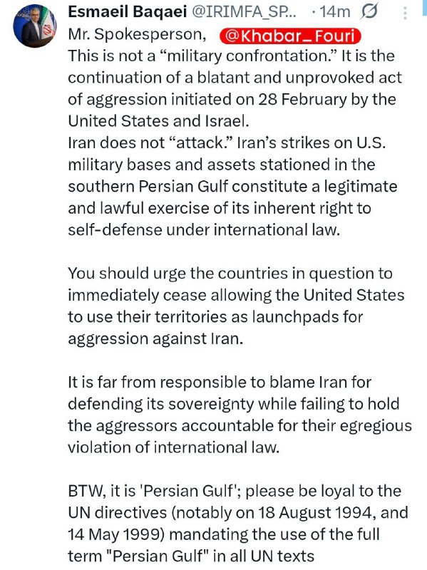 Iranian Foreign Ministry Spokesperson: Blaming Iran for defending itself against aggression is irresponsible and unjustified. This situation is not a military confrontation, but rather a continuation of the blatant military aggression that began on February 28 by the United States and the Zionist regime against Iran. Iran has not attacked anywhere; Iran's strikes against US military bases and assets located on the southern shore of the Persian Gulf are an exercise of the inherent right of self-defense under international law.