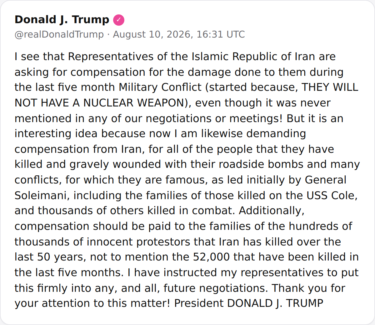 POTUS: I see that Representatives of the Islamic Republic of Iran are asking for compensation for the damage done to them during the last five month Military Conflict (started because, THEY WILL NOT HAVE A NUCLEAR WEAPON), even though it was never mentioned in any of our negotiations or meetings. But it is an interesting idea because now I am likewise demanding compensation from Iran, for all of the people that they have killed and gravely wounded with their roadside bombs and many conflicts, for which they are famous, as led initially by General Soleimani, including the families of those killed on the USS Cole, and thousands of others killed in combat. Additionally, compensation should be paid to the families of the hundreds of thousands of  protestors that Iran has killed over the last 50 years, not to mention the 52,000 that have been killed in the last five months. I have instructed my representatives to put this firmly into any, and all, future negotiations. Thank you for your attention to this matter. President DONALD J. TRUMP