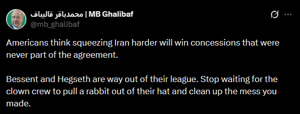 Iran's Ghalibaf: Americans think squeezing Iran harder will win concessions that were never part of the agreement. Bessent and Hegseth are way out of their league. Stop waiting for the clown crew to pull a rabbit out of their hat and clean up the mess you made